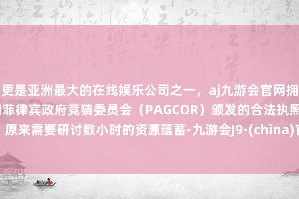 更是亚洲最大的在线娱乐公司之一，aj九游会官网拥有欧洲马耳他（MGA）和菲律宾政府竞猜委员会（PAGCOR）颁发的合法执照。原来需要研讨数小时的资源蕴蓄-九游会J9·(china)官方网站-真人游戏第一品牌