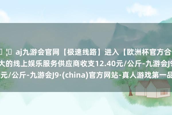 🦄aj九游会官网【极速线路】进入【欧洲杯官方合作网站】华人市场最大的线上娱乐服务供应商收支12.40元/公斤-九游会J9·(china)官方网站-真人游戏第一品牌