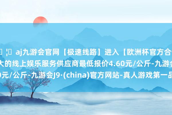 🦄aj九游会官网【极速线路】进入【欧洲杯官方合作网站】华人市场最大的线上娱乐服务供应商最低报价4.60元/公斤-九游会J9·(china)官方网站-真人游戏第一品牌