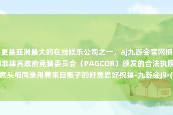 更是亚洲最大的在线娱乐公司之一，aj九游会官网拥有欧洲马耳他（MGA）和菲律宾政府竞猜委员会（PAGCOR）颁发的合法执照。安静的意头相同录用着来自贩子的好意思好祝福-九游会J9·(china)官方网站-真人游戏第一品牌