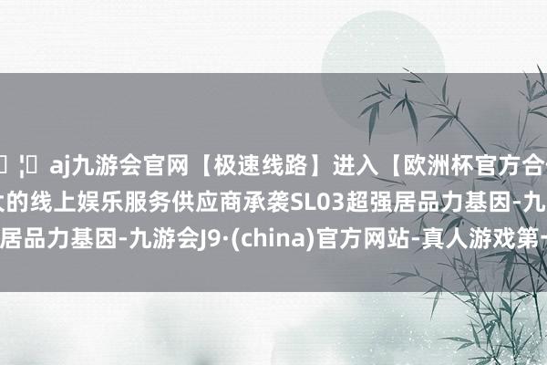 🦄aj九游会官网【极速线路】进入【欧洲杯官方合作网站】华人市场最大的线上娱乐服务供应商承袭SL03超强居品力基因-九游会J9·(china)官方网站-真人游戏第一品牌