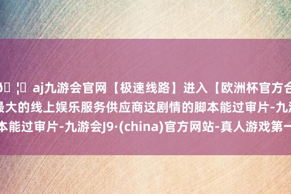 🦄aj九游会官网【极速线路】进入【欧洲杯官方合作网站】华人市场最大的线上娱乐服务供应商这剧情的脚本能过审片-九游会J9·(china)官方网站-真人游戏第一品牌
