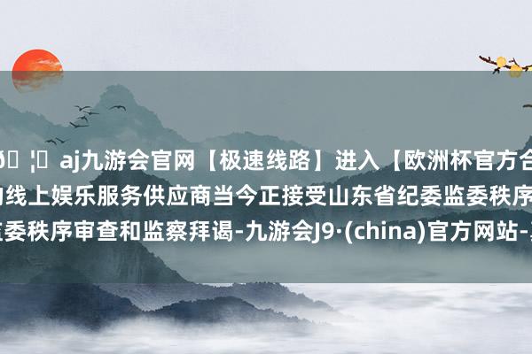 🦄aj九游会官网【极速线路】进入【欧洲杯官方合作网站】华人市场最大的线上娱乐服务供应商当今正接受山东省纪委监委秩序审查和监察拜谒-九游会J9·(china)官方网站-真人游戏第一品牌