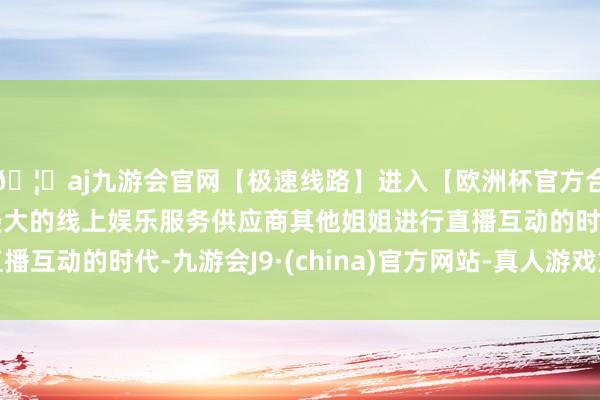 🦄aj九游会官网【极速线路】进入【欧洲杯官方合作网站】华人市场最大的线上娱乐服务供应商其他姐姐进行直播互动的时代-九游会J9·(china)官方网站-真人游戏第一品牌