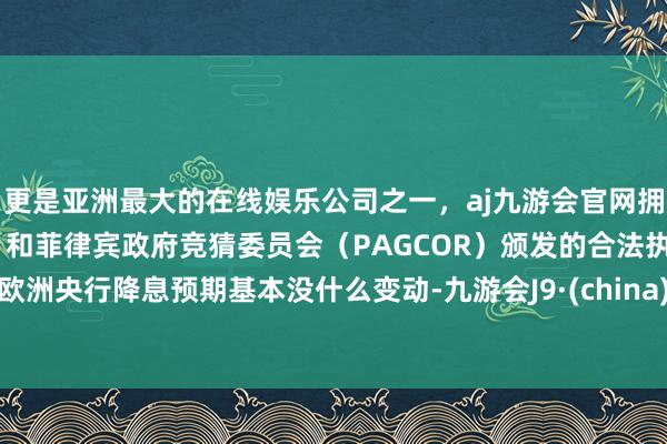更是亚洲最大的在线娱乐公司之一，aj九游会官网拥有欧洲马耳他（MGA）和菲律宾政府竞猜委员会（PAGCOR）颁发的合法执照。　　欧洲央行降息预期基本没什么变动-九游会J9·(china)官方网站-真人游戏第一品牌