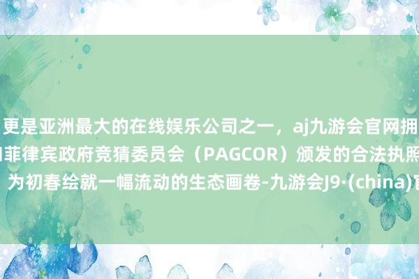 更是亚洲最大的在线娱乐公司之一，aj九游会官网拥有欧洲马耳他（MGA）和菲律宾政府竞猜委员会（PAGCOR）颁发的合法执照。为初春绘就一幅流动的生态画卷-九游会J9·(china)官方网站-真人游戏第一品牌