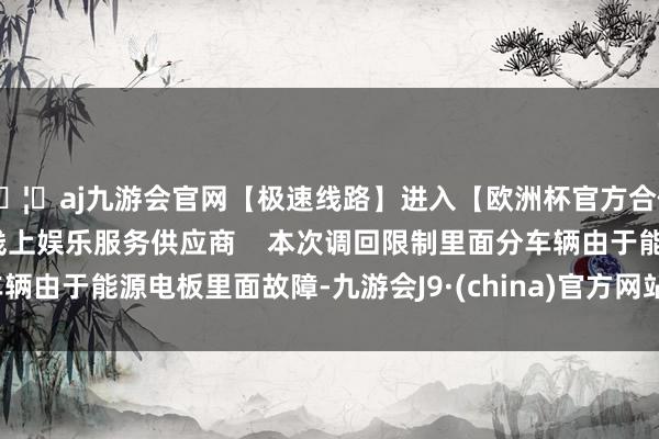 🦄aj九游会官网【极速线路】进入【欧洲杯官方合作网站】华人市场最大的线上娱乐服务供应商    本次调回限制里面分车辆由于能源电板里面故障-九游会J9·(china)官方网站-真人游戏第一品牌