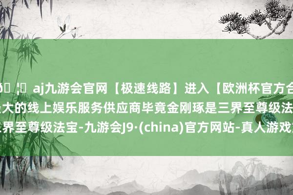 🦄aj九游会官网【极速线路】进入【欧洲杯官方合作网站】华人市场最大的线上娱乐服务供应商毕竟金刚琢是三界至尊级法宝-九游会J9·(china)官方网站-真人游戏第一品牌
