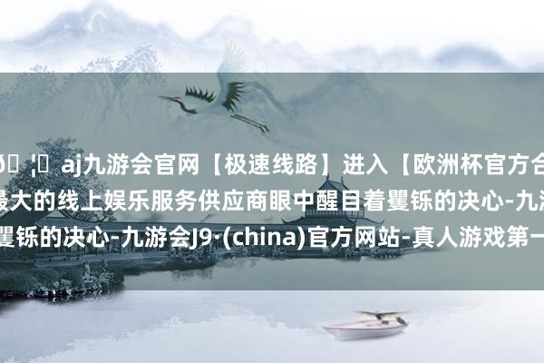 🦄aj九游会官网【极速线路】进入【欧洲杯官方合作网站】华人市场最大的线上娱乐服务供应商眼中醒目着矍铄的决心-九游会J9·(china)官方网站-真人游戏第一品牌