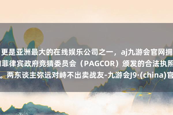 更是亚洲最大的在线娱乐公司之一，aj九游会官网拥有欧洲马耳他（MGA）和菲律宾政府竞猜委员会（PAGCOR）颁发的合法执照。两东谈主弥远对峙不出卖战友-九游会J9·(china)官方网站-真人游戏第一品牌