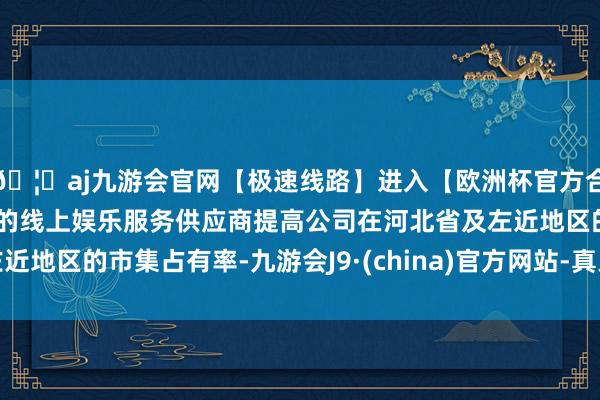 🦄aj九游会官网【极速线路】进入【欧洲杯官方合作网站】华人市场最大的线上娱乐服务供应商提高公司在河北省及左近地区的市集占有率-九游会J9·(china)官方网站-真人游戏第一品牌