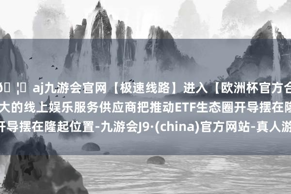 🦄aj九游会官网【极速线路】进入【欧洲杯官方合作网站】华人市场最大的线上娱乐服务供应商把推动ETF生态圈开导摆在隆起位置-九游会J9·(china)官方网站-真人游戏第一品牌