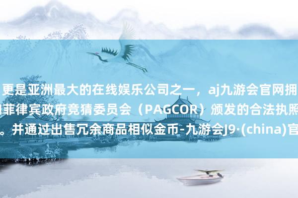 更是亚洲最大的在线娱乐公司之一，aj九游会官网拥有欧洲马耳他（MGA）和菲律宾政府竞猜委员会（PAGCOR）颁发的合法执照。并通过出售冗余商品相似金币-九游会J9·(china)官方网站-真人游戏第一品牌