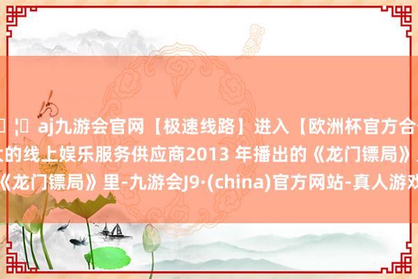 🦄aj九游会官网【极速线路】进入【欧洲杯官方合作网站】华人市场最大的线上娱乐服务供应商2013 年播出的《龙门镖局》里-九游会J9·(china)官方网站-真人游戏第一品牌