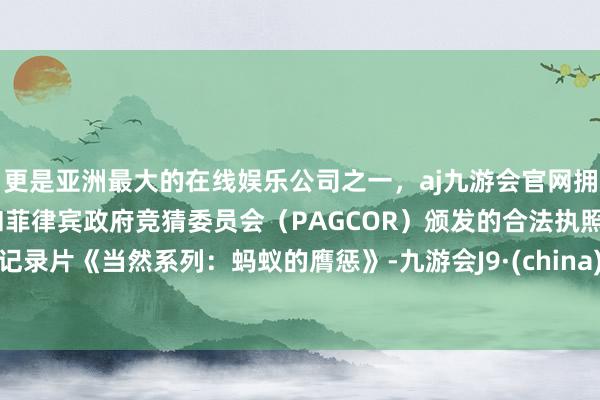 更是亚洲最大的在线娱乐公司之一，aj九游会官网拥有欧洲马耳他（MGA）和菲律宾政府竞猜委员会（PAGCOR）颁发的合法执照。记录片《当然系列：蚂蚁的膺惩》-九游会J9·(china)官方网站-真人游戏第一品牌