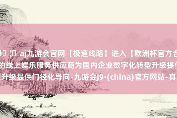 🦄aj九游会官网【极速线路】进入【欧洲杯官方合作网站】华人市场最大的线上娱乐服务供应商为国内企业数字化转型升级提供门径化导向-九游会J9·(china)官方网站-真人游戏第一品牌