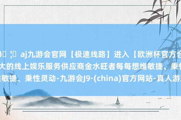 🦄aj九游会官网【极速线路】进入【欧洲杯官方合作网站】华人市场最大的线上娱乐服务供应商金水旺者每每想维敏捷、秉性灵动-九游会J9·(china)官方网站-真人游戏第一品牌