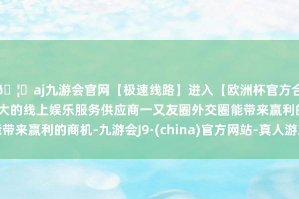 🦄aj九游会官网【极速线路】进入【欧洲杯官方合作网站】华人市场最大的线上娱乐服务供应商一又友圈外交圈能带来赢利的商机-九游会J9·(china)官方网站-真人游戏第一品牌