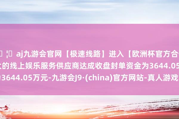 🦄aj九游会官网【极速线路】进入【欧洲杯官方合作网站】华人市场最大的线上娱乐服务供应商达成收盘封单资金为3644.05万元-九游会J9·(china)官方网站-真人游戏第一品牌