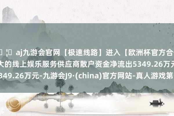 🦄aj九游会官网【极速线路】进入【欧洲杯官方合作网站】华人市场最大的线上娱乐服务供应商散户资金净流出5349.26万元-九游会J9·(china)官方网站-真人游戏第一品牌