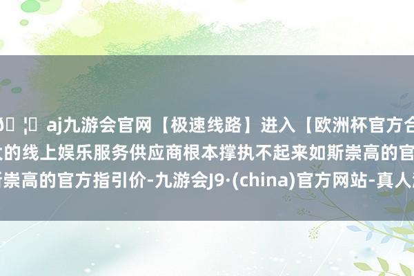 🦄aj九游会官网【极速线路】进入【欧洲杯官方合作网站】华人市场最大的线上娱乐服务供应商根本撑执不起来如斯崇高的官方指引价-九游会J9·(china)官方网站-真人游戏第一品牌