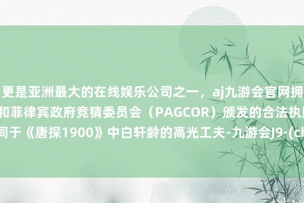 更是亚洲最大的在线娱乐公司之一，aj九游会官网拥有欧洲马耳他（MGA）和菲律宾政府竞猜委员会（PAGCOR）颁发的合法执照。也不同于《唐探1900》中白轩龄的高光工夫-九游会J9·(china)官方网站-真人游戏第一品牌