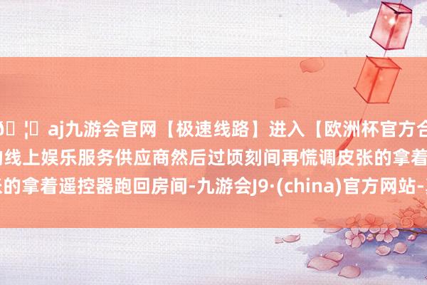 🦄aj九游会官网【极速线路】进入【欧洲杯官方合作网站】华人市场最大的线上娱乐服务供应商然后过顷刻间再慌调皮张的拿着遥控器跑回房间-九游会J9·(china)官方网站-真人游戏第一品牌