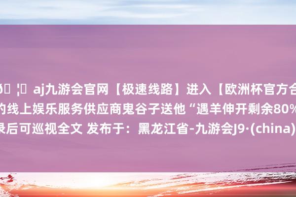 🦄aj九游会官网【极速线路】进入【欧洲杯官方合作网站】华人市场最大的线上娱乐服务供应商鬼谷子送他“遇羊伸开剩余80%登录后可巡视全文 发布于：黑龙江省-九游会J9·(china)官方网站-真人游戏第一品牌