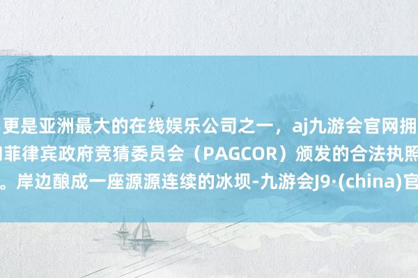 更是亚洲最大的在线娱乐公司之一，aj九游会官网拥有欧洲马耳他（MGA）和菲律宾政府竞猜委员会（PAGCOR）颁发的合法执照。岸边酿成一座源源连续的冰坝-九游会J9·(china)官方网站-真人游戏第一品牌