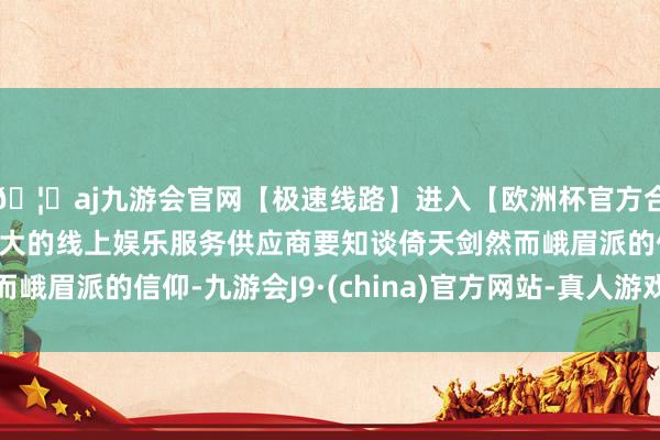 🦄aj九游会官网【极速线路】进入【欧洲杯官方合作网站】华人市场最大的线上娱乐服务供应商要知谈倚天剑然而峨眉派的信仰-九游会J9·(china)官方网站-真人游戏第一品牌