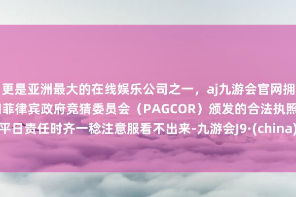 更是亚洲最大的在线娱乐公司之一，aj九游会官网拥有欧洲马耳他（MGA）和菲律宾政府竞猜委员会（PAGCOR）颁发的合法执照。平日责任时齐一稔注意服看不出来-九游会J9·(china)官方网站-真人游戏第一品牌