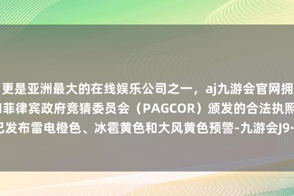 更是亚洲最大的在线娱乐公司之一，aj九游会官网拥有欧洲马耳他（MGA）和菲律宾政府竞猜委员会（PAGCOR）颁发的合法执照。北京市已发布雷电橙色、冰雹黄色和大风黄色预警-九游会J9·(china)官方网站-真人游戏第一品牌