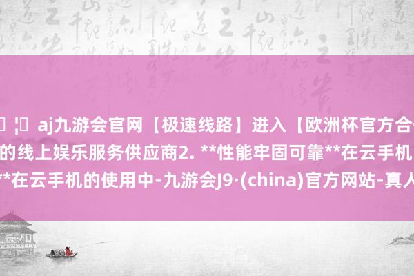 🦄aj九游会官网【极速线路】进入【欧洲杯官方合作网站】华人市场最大的线上娱乐服务供应商2. **性能牢固可靠**在云手机的使用中-九游会J9·(china)官方网站-真人游戏第一品牌