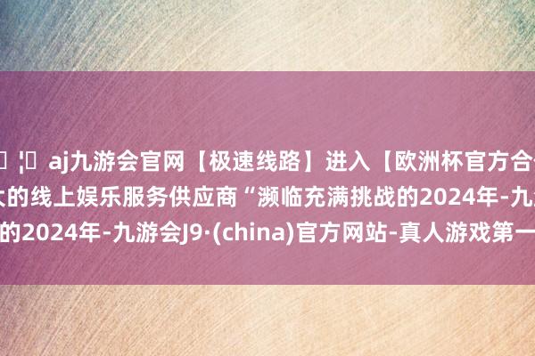 🦄aj九游会官网【极速线路】进入【欧洲杯官方合作网站】华人市场最大的线上娱乐服务供应商“濒临充满挑战的2024年-九游会J9·(china)官方网站-真人游戏第一品牌