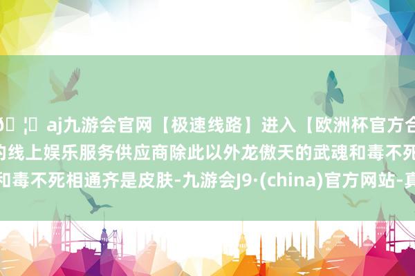🦄aj九游会官网【极速线路】进入【欧洲杯官方合作网站】华人市场最大的线上娱乐服务供应商除此以外龙傲天的武魂和毒不死相通齐是皮肤-九游会J9·(china)官方网站-真人游戏第一品牌