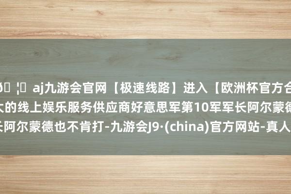 🦄aj九游会官网【极速线路】进入【欧洲杯官方合作网站】华人市场最大的线上娱乐服务供应商好意思军第10军军长阿尔蒙德也不肯打-九游会J9·(china)官方网站-真人游戏第一品牌