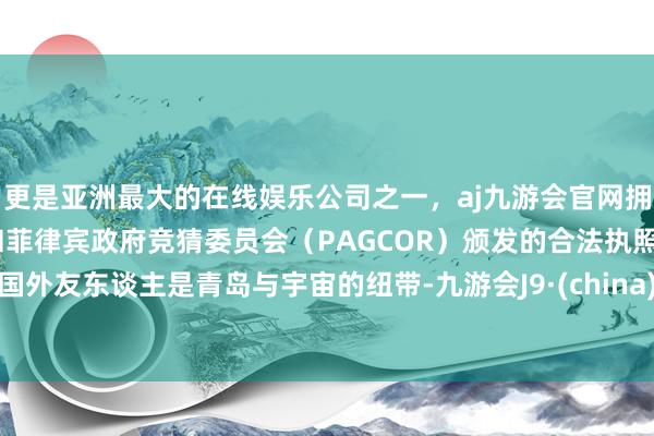 更是亚洲最大的在线娱乐公司之一，aj九游会官网拥有欧洲马耳他（MGA）和菲律宾政府竞猜委员会（PAGCOR）颁发的合法执照。国外友东谈主是青岛与宇宙的纽带-九游会J9·(china)官方网站-真人游戏第一品牌