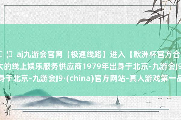 🦄aj九游会官网【极速线路】进入【欧洲杯官方合作网站】华人市场最大的线上娱乐服务供应商1979年出身于北京-九游会J9·(china)官方网站-真人游戏第一品牌
