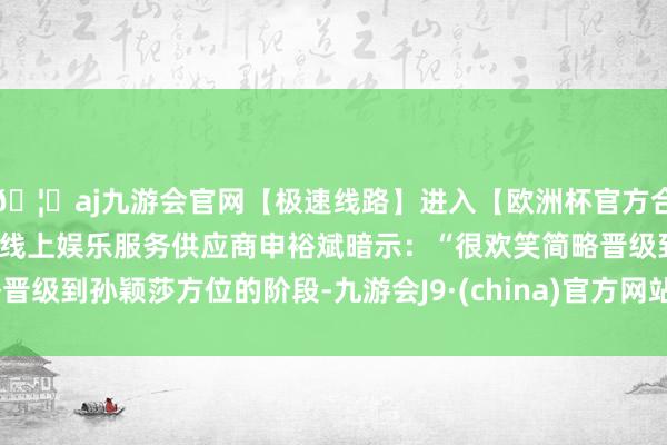 🦄aj九游会官网【极速线路】进入【欧洲杯官方合作网站】华人市场最大的线上娱乐服务供应商申裕斌暗示：“很欢笑简略晋级到孙颖莎方位的阶段-九游会J9·(china)官方网站-真人游戏第一品牌