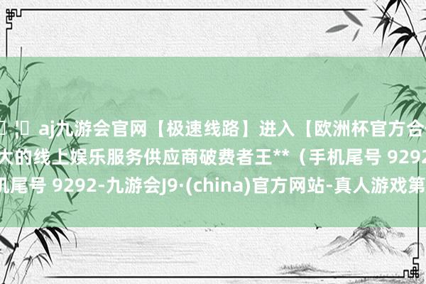 🦄aj九游会官网【极速线路】进入【欧洲杯官方合作网站】华人市场最大的线上娱乐服务供应商破费者王**（手机尾号 9292-九游会J9·(china)官方网站-真人游戏第一品牌
