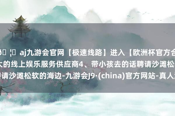 🦄aj九游会官网【极速线路】进入【欧洲杯官方合作网站】华人市场最大的线上娱乐服务供应商4、带小孩去的话聘请沙滩松软的海边-九游会J9·(china)官方网站-真人游戏第一品牌