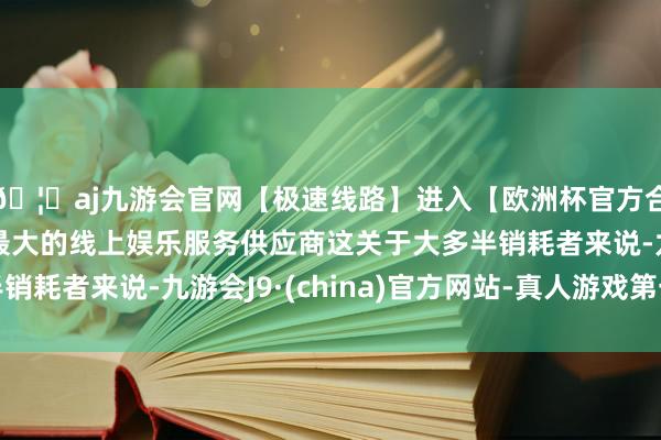 🦄aj九游会官网【极速线路】进入【欧洲杯官方合作网站】华人市场最大的线上娱乐服务供应商这关于大多半销耗者来说-九游会J9·(china)官方网站-真人游戏第一品牌