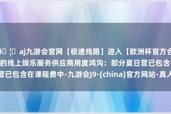🦄aj九游会官网【极速线路】进入【欧洲杯官方合作网站】华人市场最大的线上娱乐服务供应商用度鸿沟：部分夏日营已包含在课程费中-九游会J9·(china)官方网站-真人游戏第一品牌