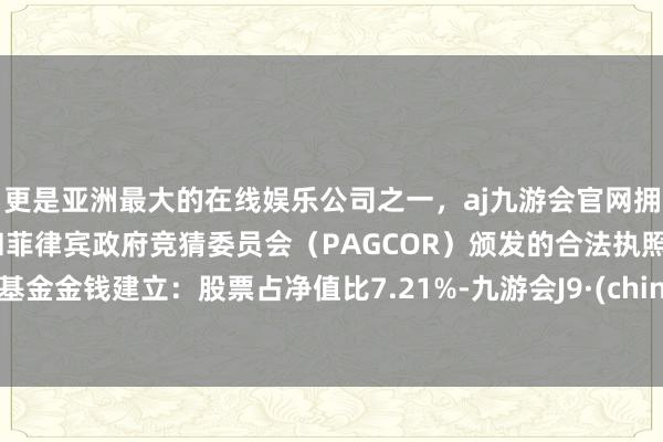 更是亚洲最大的在线娱乐公司之一，aj九游会官网拥有欧洲马耳他（MGA）和菲律宾政府竞猜委员会（PAGCOR）颁发的合法执照。该基金金钱建立：股票占净值比7.21%-九游会J9·(china)官方网站-真人游戏第一品牌