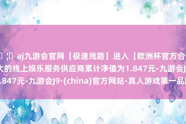 🦄aj九游会官网【极速线路】进入【欧洲杯官方合作网站】华人市场最大的线上娱乐服务供应商累计净值为1.847元-九游会J9·(china)官方网站-真人游戏第一品牌