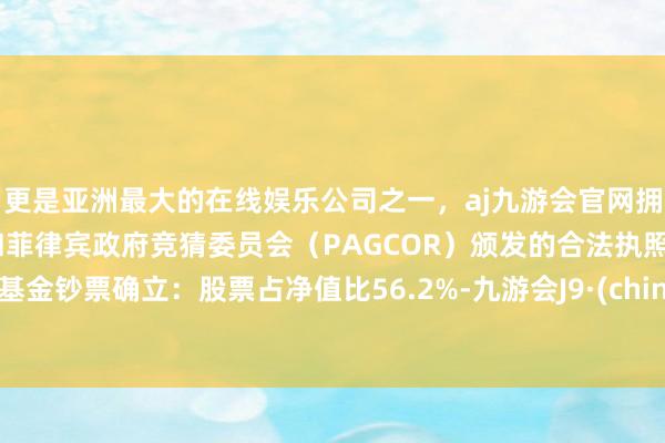 更是亚洲最大的在线娱乐公司之一，aj九游会官网拥有欧洲马耳他（MGA）和菲律宾政府竞猜委员会（PAGCOR）颁发的合法执照。该基金钞票确立：股票占净值比56.2%-九游会J9·(china)官方网站-真人游戏第一品牌