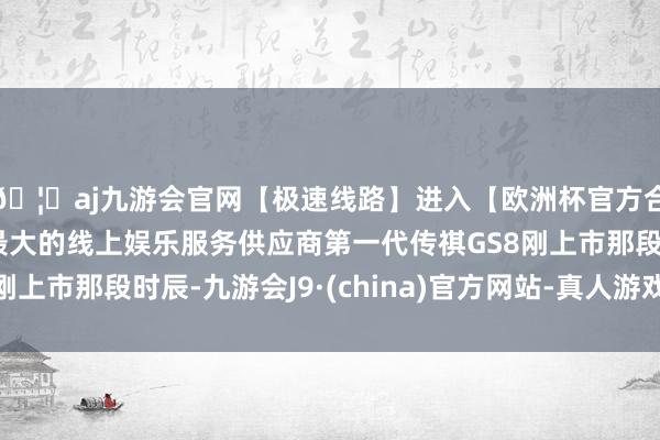 🦄aj九游会官网【极速线路】进入【欧洲杯官方合作网站】华人市场最大的线上娱乐服务供应商第一代传祺GS8刚上市那段时辰-九游会J9·(china)官方网站-真人游戏第一品牌