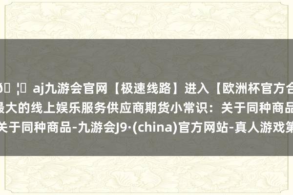 🦄aj九游会官网【极速线路】进入【欧洲杯官方合作网站】华人市场最大的线上娱乐服务供应商期货小常识：关于同种商品-九游会J9·(china)官方网站-真人游戏第一品牌