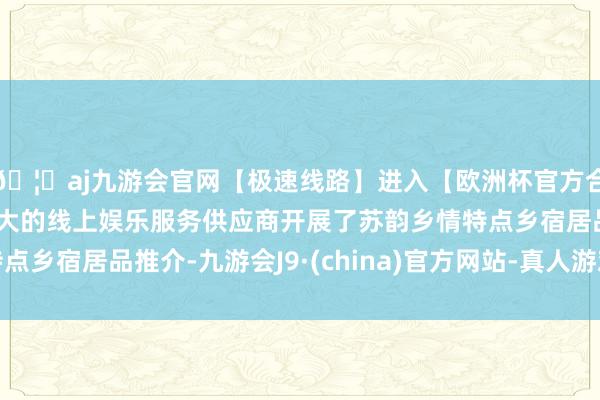 🦄aj九游会官网【极速线路】进入【欧洲杯官方合作网站】华人市场最大的线上娱乐服务供应商开展了苏韵乡情特点乡宿居品推介-九游会J9·(china)官方网站-真人游戏第一品牌