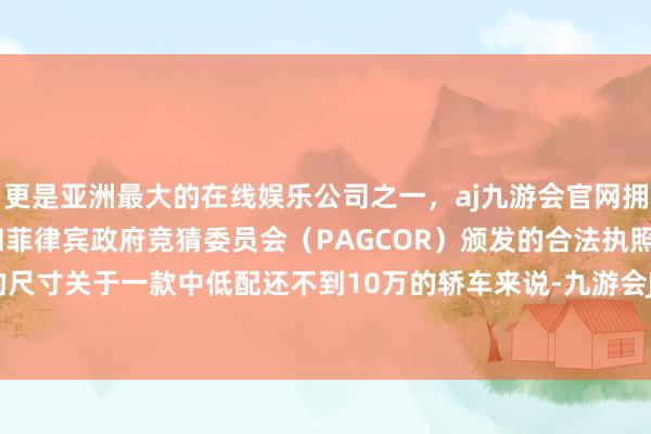更是亚洲最大的在线娱乐公司之一，aj九游会官网拥有欧洲马耳他（MGA）和菲律宾政府竞猜委员会（PAGCOR）颁发的合法执照。不外这么的尺寸关于一款中低配还不到10万的轿车来说-九游会J9·(china)官方网站-真人游戏第一品牌